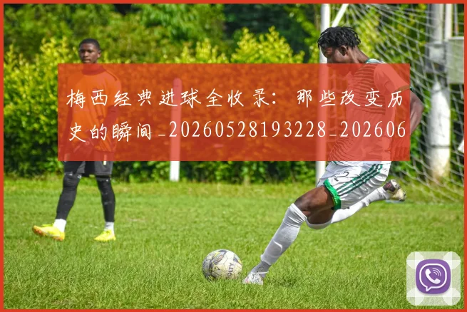 梅西经典进球全收录：那些改变历史的瞬间_20260528193228_20260609223516