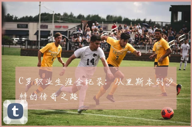 C罗职业生涯全纪录：从里斯本到沙特的传奇之路