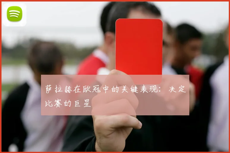 萨拉赫在欧冠中的关键表现：决定比赛的巨星
