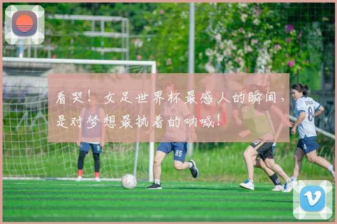 看哭！女足世界杯最感人的瞬间，是对梦想最执着的呐喊！