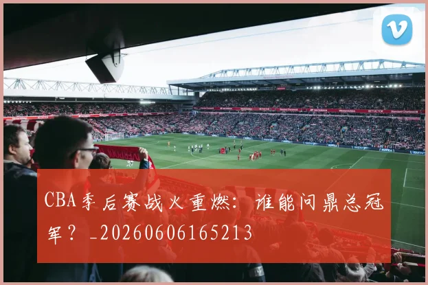 CBA季后赛战火重燃：谁能问鼎总冠军？_20260606165213