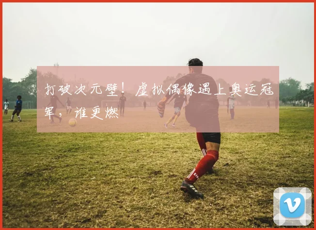 打破次元壁！虚拟偶像遇上奥运冠军，谁更燃