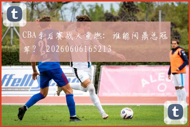 CBA季后赛战火重燃：谁能问鼎总冠军？_20260606165213