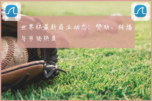 世界杯最新商业动态：赞助、转播与市场热度