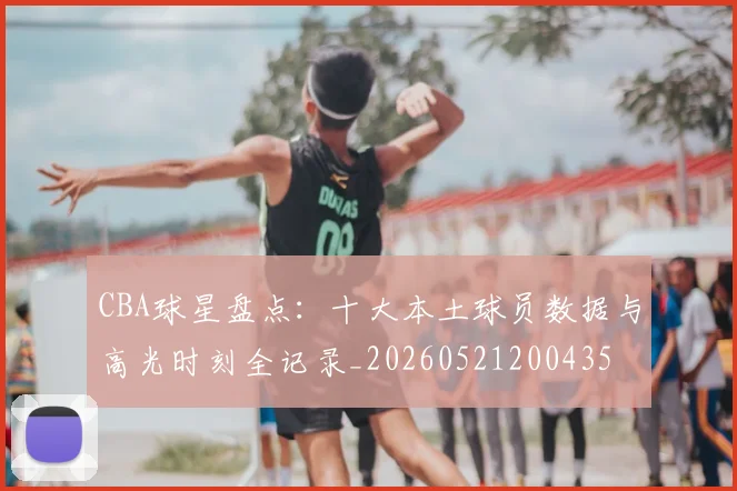 CBA球星盘点:十大本土球员数据与高光时刻全记录_20260521200435