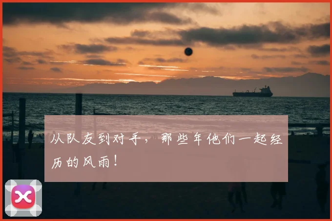从队友到对手，那些年他们一起经历的风雨！