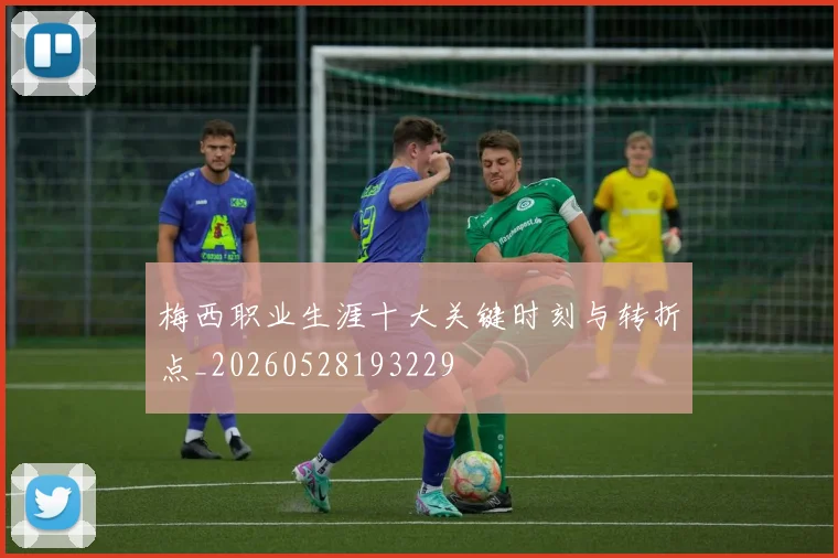 梅西职业生涯十大关键时刻与转折点_20260528193229