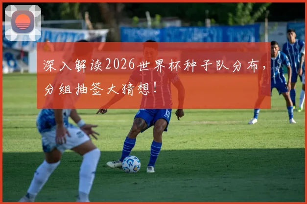 深入解读2026世界杯种子队分布，分组抽签大猜想！