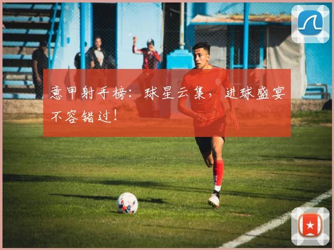 意甲射手榜：球星云集，进球盛宴不容错过！