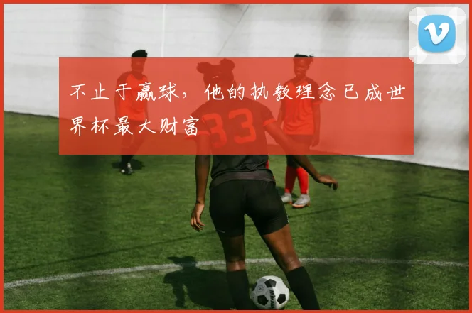 不止于赢球，他的执教理念已成世界杯最大财富