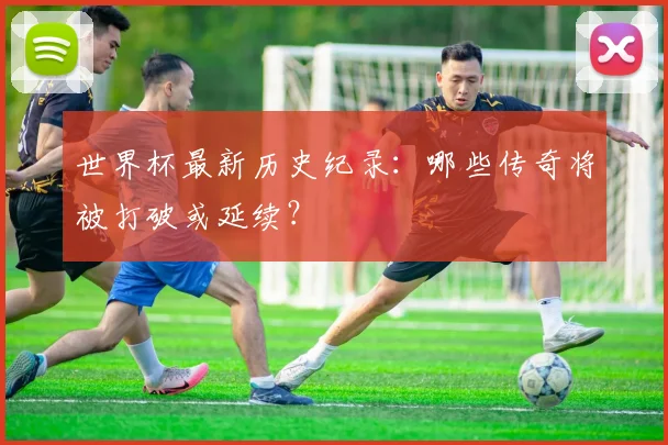 世界杯最新历史纪录：哪些传奇将被打破或延续？