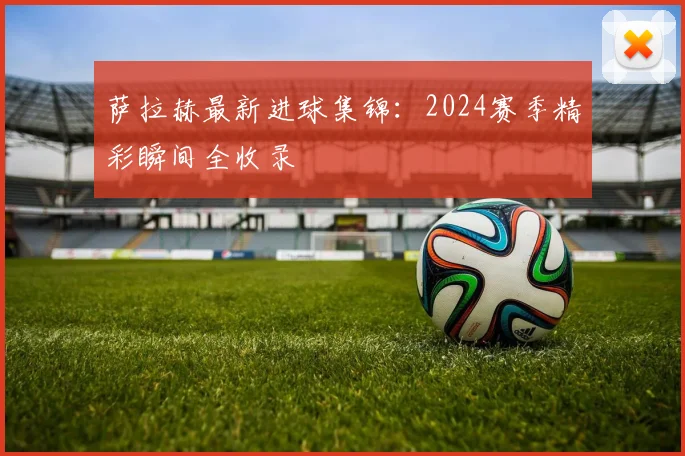 萨拉赫最新进球集锦：2024赛季精彩瞬间全收录