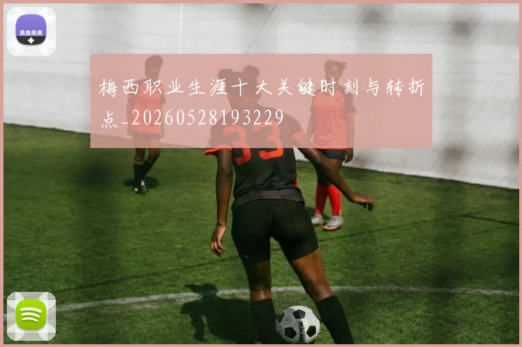 梅西职业生涯十大关键时刻与转折点_20260528193229