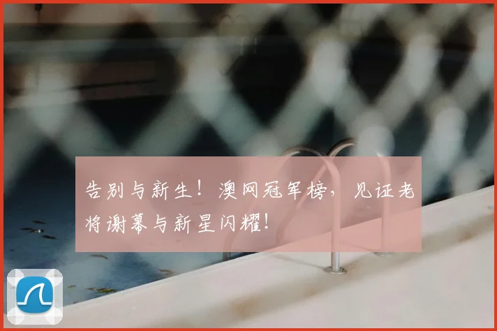 告别与新生！澳网冠军榜，见证老将谢幕与新星闪耀！