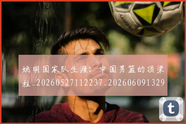 姚明国家队生涯:中国男篮的顶梁柱_20260527112237_20260609132924