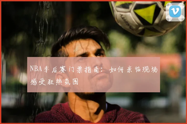 NBA季后赛门票指南：如何亲临现场感受狂热氛围